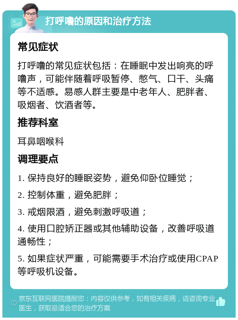 打呼噜的原因和治疗方法 常见症状 打呼噜的常见症状包括：在睡眠中发出响亮的呼噜声，可能伴随着呼吸暂停、憋气、口干、头痛等不适感。易感人群主要是中老年人、肥胖者、吸烟者、饮酒者等。 推荐科室 耳鼻咽喉科 调理要点 1. 保持良好的睡眠姿势，避免仰卧位睡觉； 2. 控制体重，避免肥胖； 3. 戒烟限酒，避免刺激呼吸道； 4. 使用口腔矫正器或其他辅助设备，改善呼吸道通畅性； 5. 如果症状严重，可能需要手术治疗或使用CPAP等呼吸机设备。