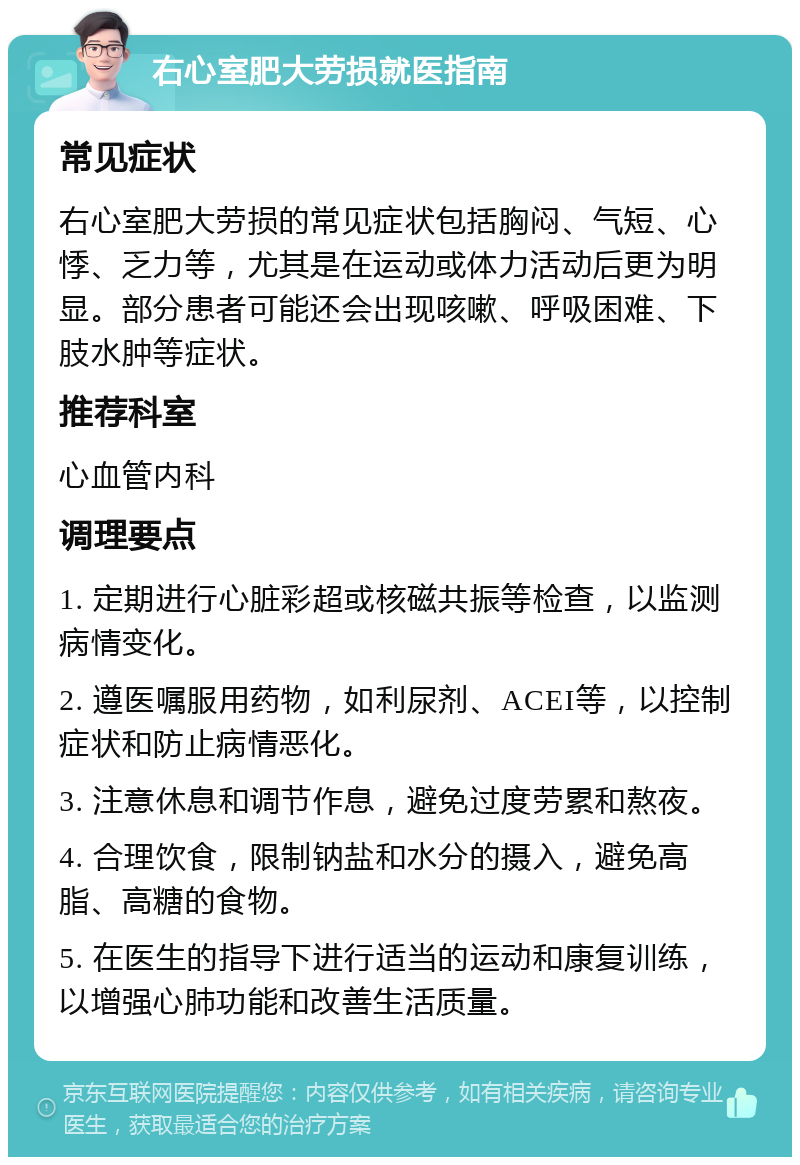 右心室肥大劳损就医指南 常见症状 右心室肥大劳损的常见症状包括胸闷、气短、心悸、乏力等，尤其是在运动或体力活动后更为明显。部分患者可能还会出现咳嗽、呼吸困难、下肢水肿等症状。 推荐科室 心血管内科 调理要点 1. 定期进行心脏彩超或核磁共振等检查，以监测病情变化。 2. 遵医嘱服用药物，如利尿剂、ACEI等，以控制症状和防止病情恶化。 3. 注意休息和调节作息，避免过度劳累和熬夜。 4. 合理饮食，限制钠盐和水分的摄入，避免高脂、高糖的食物。 5. 在医生的指导下进行适当的运动和康复训练，以增强心肺功能和改善生活质量。