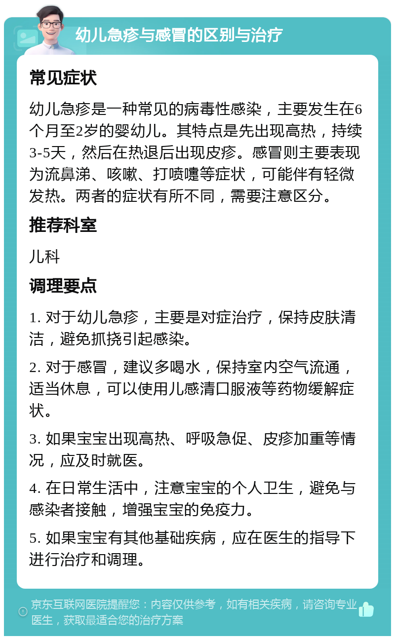 幼儿急疹与感冒的区别与治疗 常见症状 幼儿急疹是一种常见的病毒性感染，主要发生在6个月至2岁的婴幼儿。其特点是先出现高热，持续3-5天，然后在热退后出现皮疹。感冒则主要表现为流鼻涕、咳嗽、打喷嚏等症状，可能伴有轻微发热。两者的症状有所不同，需要注意区分。 推荐科室 儿科 调理要点 1. 对于幼儿急疹，主要是对症治疗，保持皮肤清洁，避免抓挠引起感染。 2. 对于感冒，建议多喝水，保持室内空气流通，适当休息，可以使用儿感清口服液等药物缓解症状。 3. 如果宝宝出现高热、呼吸急促、皮疹加重等情况，应及时就医。 4. 在日常生活中，注意宝宝的个人卫生，避免与感染者接触，增强宝宝的免疫力。 5. 如果宝宝有其他基础疾病，应在医生的指导下进行治疗和调理。