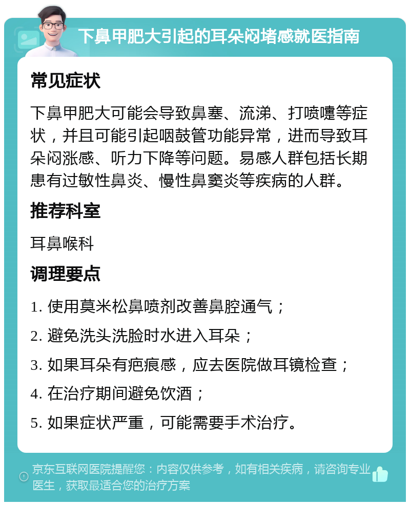 下鼻甲肥大引起的耳朵闷堵感就医指南 常见症状 下鼻甲肥大可能会导致鼻塞、流涕、打喷嚏等症状，并且可能引起咽鼓管功能异常，进而导致耳朵闷涨感、听力下降等问题。易感人群包括长期患有过敏性鼻炎、慢性鼻窦炎等疾病的人群。 推荐科室 耳鼻喉科 调理要点 1. 使用莫米松鼻喷剂改善鼻腔通气； 2. 避免洗头洗脸时水进入耳朵； 3. 如果耳朵有疤痕感，应去医院做耳镜检查； 4. 在治疗期间避免饮酒； 5. 如果症状严重，可能需要手术治疗。