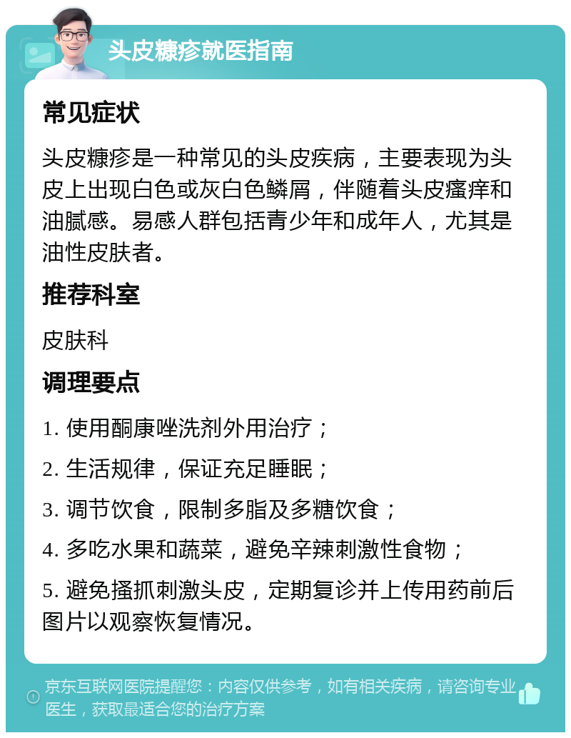 头皮糠疹就医指南 常见症状 头皮糠疹是一种常见的头皮疾病，主要表现为头皮上出现白色或灰白色鳞屑，伴随着头皮瘙痒和油腻感。易感人群包括青少年和成年人，尤其是油性皮肤者。 推荐科室 皮肤科 调理要点 1. 使用酮康唑洗剂外用治疗； 2. 生活规律，保证充足睡眠； 3. 调节饮食，限制多脂及多糖饮食； 4. 多吃水果和蔬菜，避免辛辣刺激性食物； 5. 避免搔抓刺激头皮，定期复诊并上传用药前后图片以观察恢复情况。