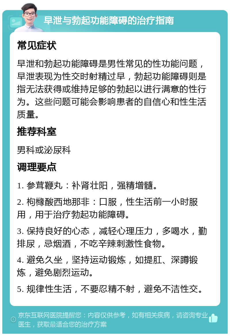 早泄与勃起功能障碍的治疗指南 常见症状 早泄和勃起功能障碍是男性常见的性功能问题，早泄表现为性交时射精过早，勃起功能障碍则是指无法获得或维持足够的勃起以进行满意的性行为。这些问题可能会影响患者的自信心和性生活质量。 推荐科室 男科或泌尿科 调理要点 1. 参茸鞭丸：补肾壮阳，强精增髓。 2. 枸橼酸西地那非：口服，性生活前一小时服用，用于治疗勃起功能障碍。 3. 保持良好的心态，减轻心理压力，多喝水，勤排尿，忌烟酒，不吃辛辣刺激性食物。 4. 避免久坐，坚持运动锻炼，如提肛、深蹲锻炼，避免剧烈运动。 5. 规律性生活，不要忍精不射，避免不洁性交。