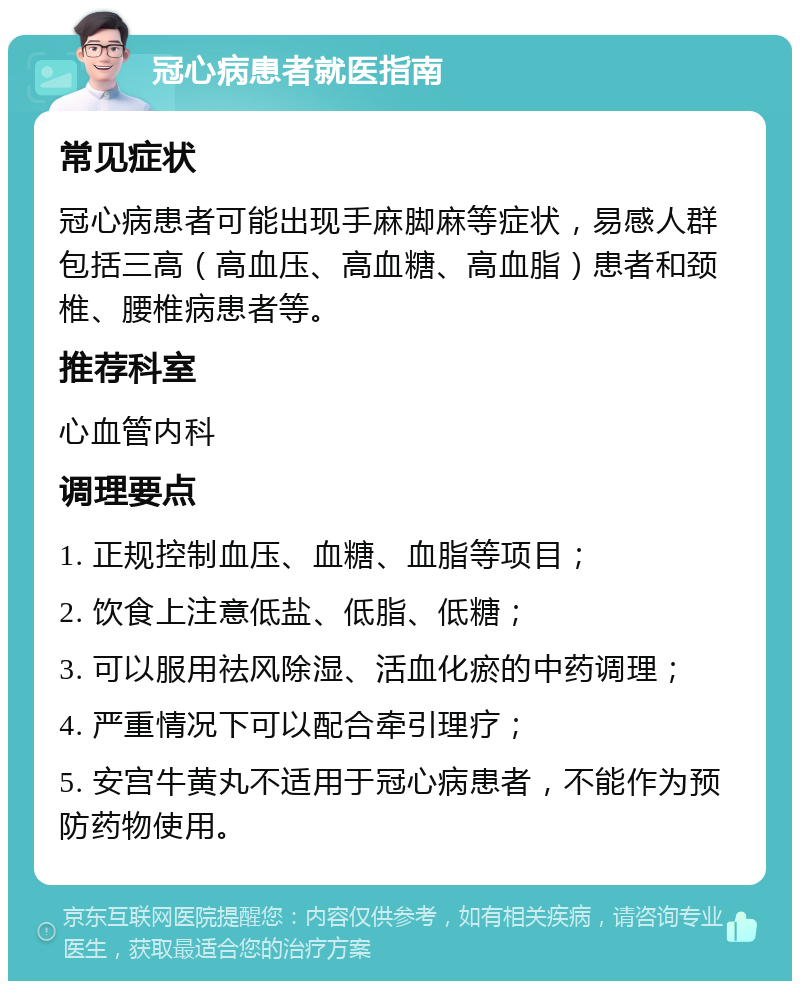 冠心病患者就医指南 常见症状 冠心病患者可能出现手麻脚麻等症状，易感人群包括三高（高血压、高血糖、高血脂）患者和颈椎、腰椎病患者等。 推荐科室 心血管内科 调理要点 1. 正规控制血压、血糖、血脂等项目； 2. 饮食上注意低盐、低脂、低糖； 3. 可以服用祛风除湿、活血化瘀的中药调理； 4. 严重情况下可以配合牵引理疗； 5. 安宫牛黄丸不适用于冠心病患者，不能作为预防药物使用。