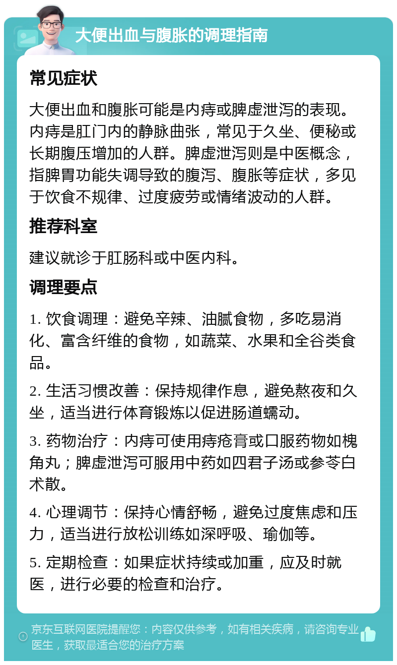 大便出血与腹胀的调理指南 常见症状 大便出血和腹胀可能是内痔或脾虚泄泻的表现。内痔是肛门内的静脉曲张，常见于久坐、便秘或长期腹压增加的人群。脾虚泄泻则是中医概念，指脾胃功能失调导致的腹泻、腹胀等症状，多见于饮食不规律、过度疲劳或情绪波动的人群。 推荐科室 建议就诊于肛肠科或中医内科。 调理要点 1. 饮食调理：避免辛辣、油腻食物，多吃易消化、富含纤维的食物，如蔬菜、水果和全谷类食品。 2. 生活习惯改善：保持规律作息，避免熬夜和久坐，适当进行体育锻炼以促进肠道蠕动。 3. 药物治疗：内痔可使用痔疮膏或口服药物如槐角丸；脾虚泄泻可服用中药如四君子汤或参苓白术散。 4. 心理调节：保持心情舒畅，避免过度焦虑和压力，适当进行放松训练如深呼吸、瑜伽等。 5. 定期检查：如果症状持续或加重，应及时就医，进行必要的检查和治疗。