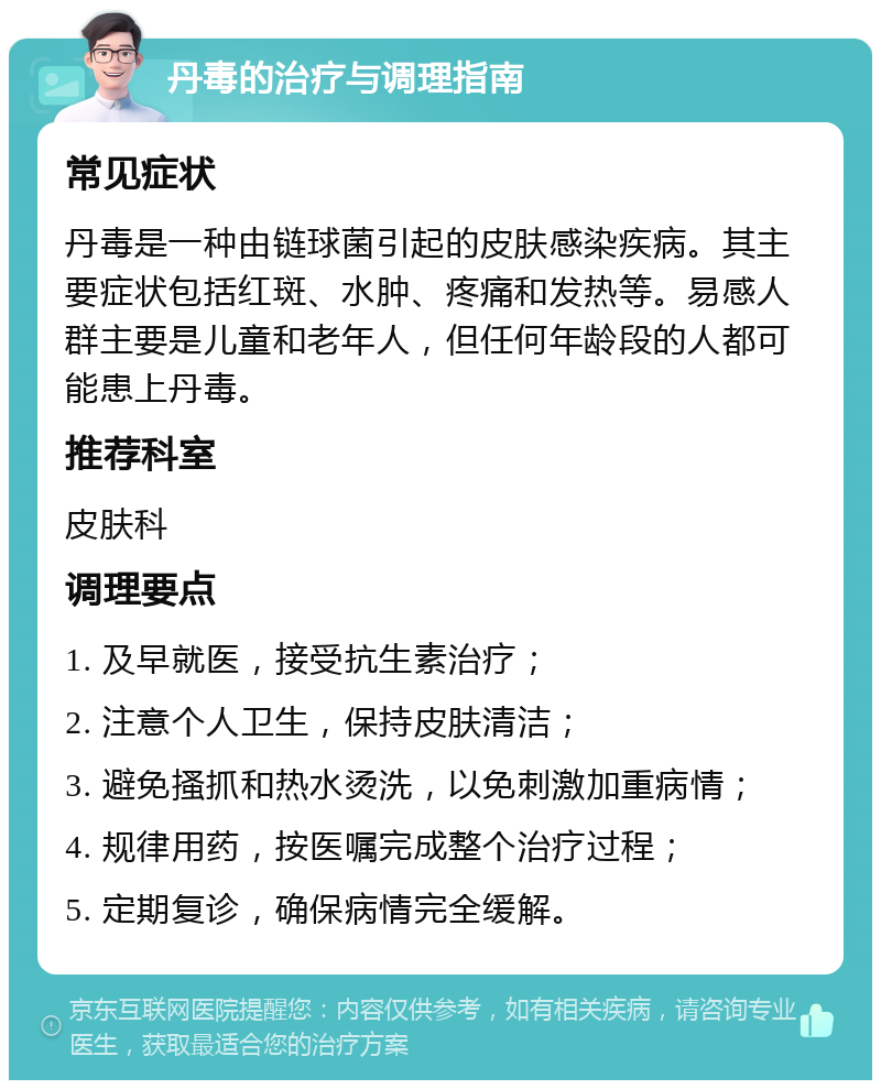 丹毒的治疗与调理指南 常见症状 丹毒是一种由链球菌引起的皮肤感染疾病。其主要症状包括红斑、水肿、疼痛和发热等。易感人群主要是儿童和老年人，但任何年龄段的人都可能患上丹毒。 推荐科室 皮肤科 调理要点 1. 及早就医，接受抗生素治疗； 2. 注意个人卫生，保持皮肤清洁； 3. 避免搔抓和热水烫洗，以免刺激加重病情； 4. 规律用药，按医嘱完成整个治疗过程； 5. 定期复诊，确保病情完全缓解。