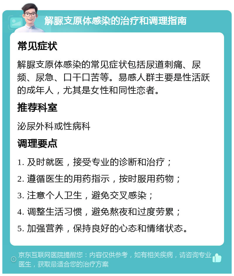 解脲支原体感染的治疗和调理指南 常见症状 解脲支原体感染的常见症状包括尿道刺痛、尿频、尿急、口干口苦等。易感人群主要是性活跃的成年人，尤其是女性和同性恋者。 推荐科室 泌尿外科或性病科 调理要点 1. 及时就医，接受专业的诊断和治疗； 2. 遵循医生的用药指示，按时服用药物； 3. 注意个人卫生，避免交叉感染； 4. 调整生活习惯，避免熬夜和过度劳累； 5. 加强营养，保持良好的心态和情绪状态。