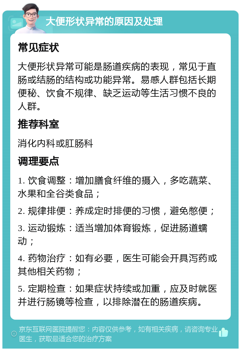 大便形状异常的原因及处理 常见症状 大便形状异常可能是肠道疾病的表现，常见于直肠或结肠的结构或功能异常。易感人群包括长期便秘、饮食不规律、缺乏运动等生活习惯不良的人群。 推荐科室 消化内科或肛肠科 调理要点 1. 饮食调整：增加膳食纤维的摄入，多吃蔬菜、水果和全谷类食品； 2. 规律排便：养成定时排便的习惯，避免憋便； 3. 运动锻炼：适当增加体育锻炼，促进肠道蠕动； 4. 药物治疗：如有必要，医生可能会开具泻药或其他相关药物； 5. 定期检查：如果症状持续或加重，应及时就医并进行肠镜等检查，以排除潜在的肠道疾病。