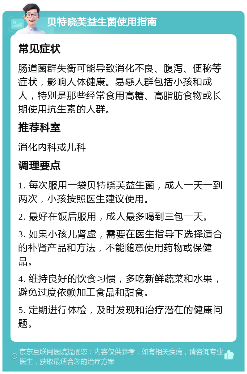 贝特晓芙益生菌使用指南 常见症状 肠道菌群失衡可能导致消化不良、腹泻、便秘等症状，影响人体健康。易感人群包括小孩和成人，特别是那些经常食用高糖、高脂肪食物或长期使用抗生素的人群。 推荐科室 消化内科或儿科 调理要点 1. 每次服用一袋贝特晓芙益生菌，成人一天一到两次，小孩按照医生建议使用。 2. 最好在饭后服用，成人最多喝到三包一天。 3. 如果小孩儿肾虚，需要在医生指导下选择适合的补肾产品和方法，不能随意使用药物或保健品。 4. 维持良好的饮食习惯，多吃新鲜蔬菜和水果，避免过度依赖加工食品和甜食。 5. 定期进行体检，及时发现和治疗潜在的健康问题。