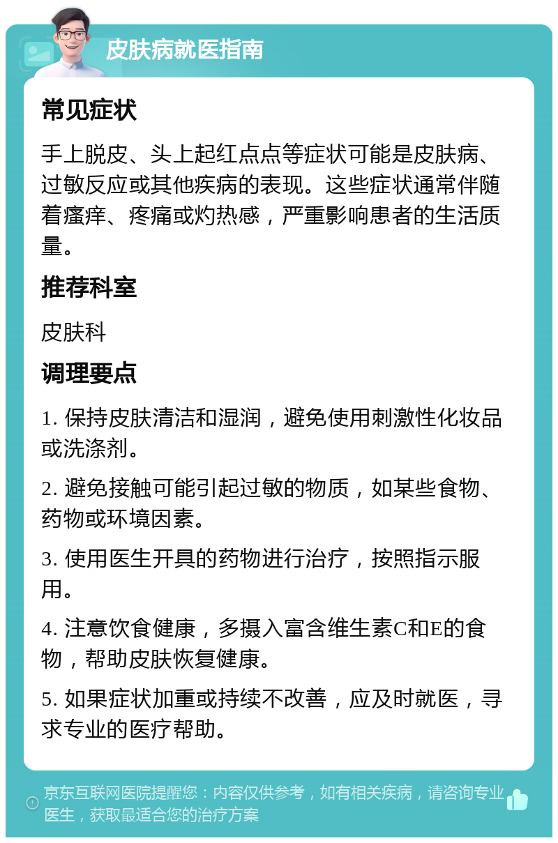 皮肤病就医指南 常见症状 手上脱皮、头上起红点点等症状可能是皮肤病、过敏反应或其他疾病的表现。这些症状通常伴随着瘙痒、疼痛或灼热感，严重影响患者的生活质量。 推荐科室 皮肤科 调理要点 1. 保持皮肤清洁和湿润，避免使用刺激性化妆品或洗涤剂。 2. 避免接触可能引起过敏的物质，如某些食物、药物或环境因素。 3. 使用医生开具的药物进行治疗，按照指示服用。 4. 注意饮食健康，多摄入富含维生素C和E的食物，帮助皮肤恢复健康。 5. 如果症状加重或持续不改善，应及时就医，寻求专业的医疗帮助。