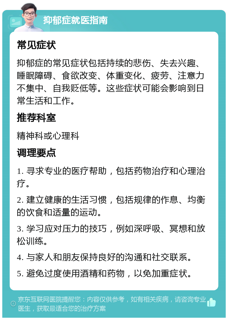 抑郁症就医指南 常见症状 抑郁症的常见症状包括持续的悲伤、失去兴趣、睡眠障碍、食欲改变、体重变化、疲劳、注意力不集中、自我贬低等。这些症状可能会影响到日常生活和工作。 推荐科室 精神科或心理科 调理要点 1. 寻求专业的医疗帮助，包括药物治疗和心理治疗。 2. 建立健康的生活习惯，包括规律的作息、均衡的饮食和适量的运动。 3. 学习应对压力的技巧，例如深呼吸、冥想和放松训练。 4. 与家人和朋友保持良好的沟通和社交联系。 5. 避免过度使用酒精和药物，以免加重症状。