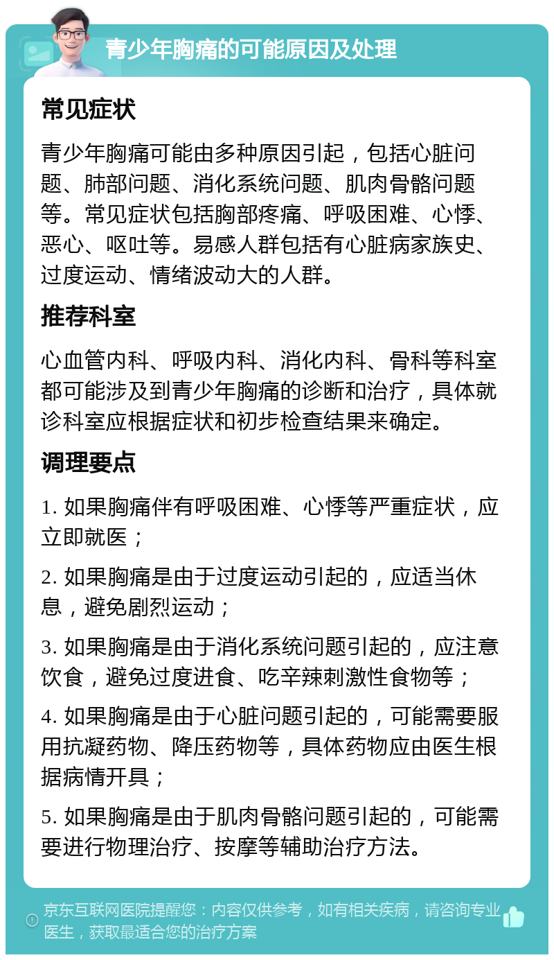 青少年胸痛的可能原因及处理 常见症状 青少年胸痛可能由多种原因引起，包括心脏问题、肺部问题、消化系统问题、肌肉骨骼问题等。常见症状包括胸部疼痛、呼吸困难、心悸、恶心、呕吐等。易感人群包括有心脏病家族史、过度运动、情绪波动大的人群。 推荐科室 心血管内科、呼吸内科、消化内科、骨科等科室都可能涉及到青少年胸痛的诊断和治疗，具体就诊科室应根据症状和初步检查结果来确定。 调理要点 1. 如果胸痛伴有呼吸困难、心悸等严重症状，应立即就医； 2. 如果胸痛是由于过度运动引起的，应适当休息，避免剧烈运动； 3. 如果胸痛是由于消化系统问题引起的，应注意饮食，避免过度进食、吃辛辣刺激性食物等； 4. 如果胸痛是由于心脏问题引起的，可能需要服用抗凝药物、降压药物等，具体药物应由医生根据病情开具； 5. 如果胸痛是由于肌肉骨骼问题引起的，可能需要进行物理治疗、按摩等辅助治疗方法。