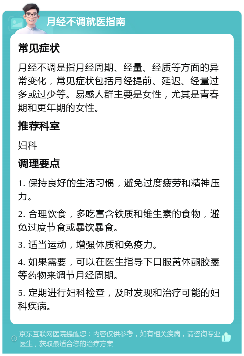 月经不调就医指南 常见症状 月经不调是指月经周期、经量、经质等方面的异常变化，常见症状包括月经提前、延迟、经量过多或过少等。易感人群主要是女性，尤其是青春期和更年期的女性。 推荐科室 妇科 调理要点 1. 保持良好的生活习惯，避免过度疲劳和精神压力。 2. 合理饮食，多吃富含铁质和维生素的食物，避免过度节食或暴饮暴食。 3. 适当运动，增强体质和免疫力。 4. 如果需要，可以在医生指导下口服黄体酮胶囊等药物来调节月经周期。 5. 定期进行妇科检查，及时发现和治疗可能的妇科疾病。