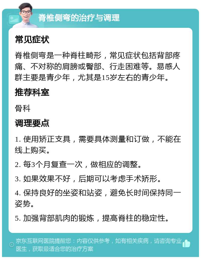 脊椎侧弯的治疗与调理 常见症状 脊椎侧弯是一种脊柱畸形，常见症状包括背部疼痛、不对称的肩膀或臀部、行走困难等。易感人群主要是青少年，尤其是15岁左右的青少年。 推荐科室 骨科 调理要点 1. 使用矫正支具，需要具体测量和订做，不能在线上购买。 2. 每3个月复查一次，做相应的调整。 3. 如果效果不好，后期可以考虑手术矫形。 4. 保持良好的坐姿和站姿，避免长时间保持同一姿势。 5. 加强背部肌肉的锻炼，提高脊柱的稳定性。