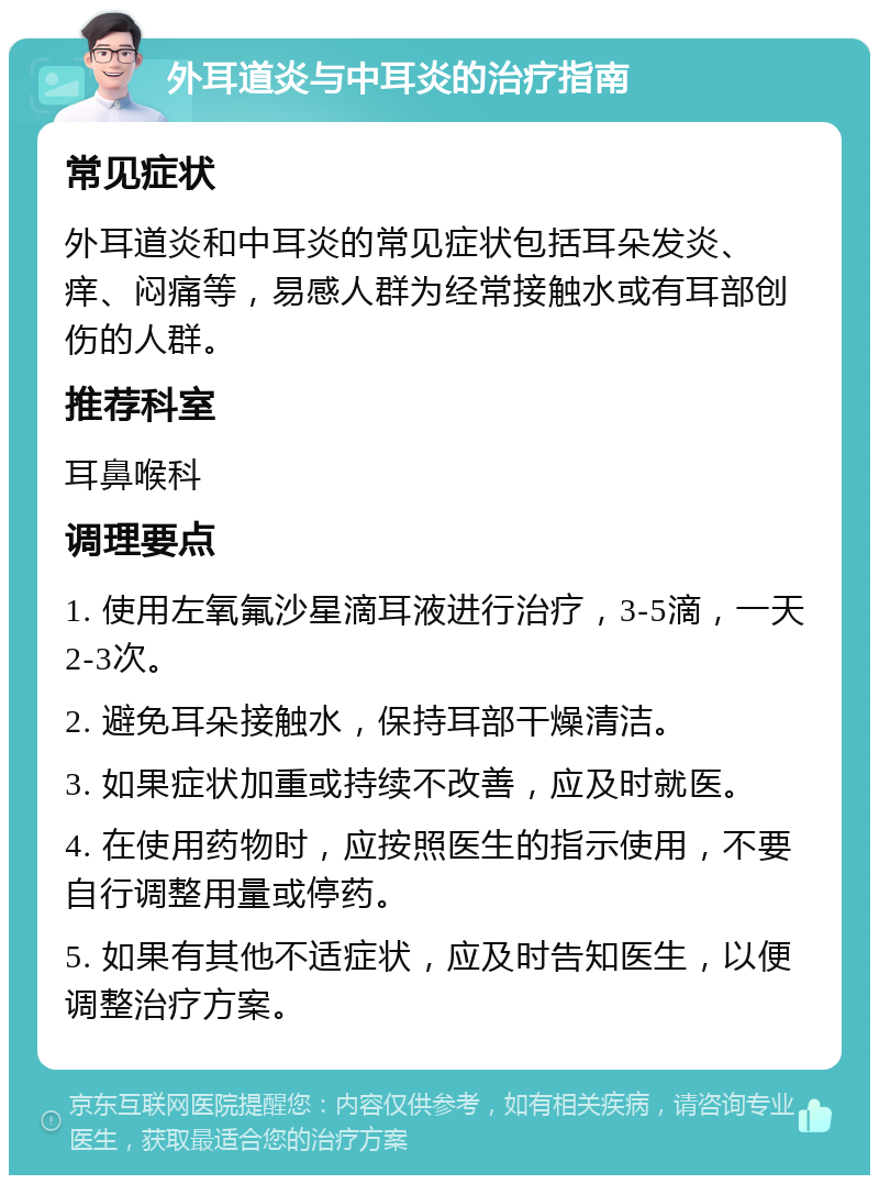 外耳道炎与中耳炎的治疗指南 常见症状 外耳道炎和中耳炎的常见症状包括耳朵发炎、痒、闷痛等，易感人群为经常接触水或有耳部创伤的人群。 推荐科室 耳鼻喉科 调理要点 1. 使用左氧氟沙星滴耳液进行治疗，3-5滴，一天2-3次。 2. 避免耳朵接触水，保持耳部干燥清洁。 3. 如果症状加重或持续不改善，应及时就医。 4. 在使用药物时，应按照医生的指示使用，不要自行调整用量或停药。 5. 如果有其他不适症状，应及时告知医生，以便调整治疗方案。