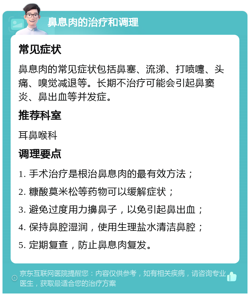 鼻息肉的治疗和调理 常见症状 鼻息肉的常见症状包括鼻塞、流涕、打喷嚏、头痛、嗅觉减退等。长期不治疗可能会引起鼻窦炎、鼻出血等并发症。 推荐科室 耳鼻喉科 调理要点 1. 手术治疗是根治鼻息肉的最有效方法； 2. 糠酸莫米松等药物可以缓解症状； 3. 避免过度用力擤鼻子，以免引起鼻出血； 4. 保持鼻腔湿润，使用生理盐水清洁鼻腔； 5. 定期复查，防止鼻息肉复发。