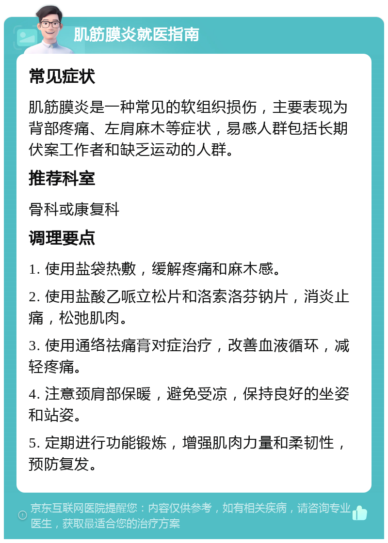 肌筋膜炎就医指南 常见症状 肌筋膜炎是一种常见的软组织损伤，主要表现为背部疼痛、左肩麻木等症状，易感人群包括长期伏案工作者和缺乏运动的人群。 推荐科室 骨科或康复科 调理要点 1. 使用盐袋热敷，缓解疼痛和麻木感。 2. 使用盐酸乙哌立松片和洛索洛芬钠片，消炎止痛，松弛肌肉。 3. 使用通络祛痛膏对症治疗，改善血液循环，减轻疼痛。 4. 注意颈肩部保暖，避免受凉，保持良好的坐姿和站姿。 5. 定期进行功能锻炼，增强肌肉力量和柔韧性，预防复发。