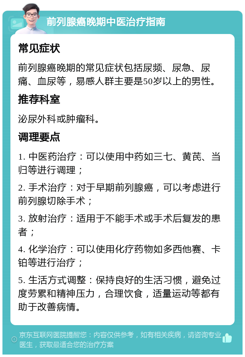 前列腺癌晚期中医治疗指南 常见症状 前列腺癌晚期的常见症状包括尿频、尿急、尿痛、血尿等，易感人群主要是50岁以上的男性。 推荐科室 泌尿外科或肿瘤科。 调理要点 1. 中医药治疗：可以使用中药如三七、黄芪、当归等进行调理； 2. 手术治疗：对于早期前列腺癌，可以考虑进行前列腺切除手术； 3. 放射治疗：适用于不能手术或手术后复发的患者； 4. 化学治疗：可以使用化疗药物如多西他赛、卡铂等进行治疗； 5. 生活方式调整：保持良好的生活习惯，避免过度劳累和精神压力，合理饮食，适量运动等都有助于改善病情。