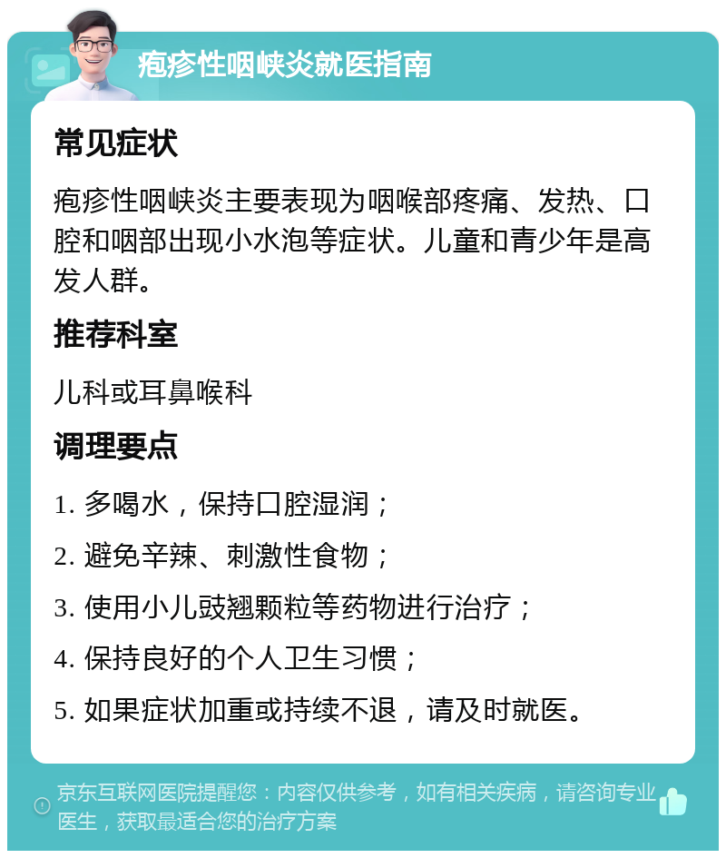 疱疹性咽峡炎就医指南 常见症状 疱疹性咽峡炎主要表现为咽喉部疼痛、发热、口腔和咽部出现小水泡等症状。儿童和青少年是高发人群。 推荐科室 儿科或耳鼻喉科 调理要点 1. 多喝水，保持口腔湿润； 2. 避免辛辣、刺激性食物； 3. 使用小儿豉翘颗粒等药物进行治疗； 4. 保持良好的个人卫生习惯； 5. 如果症状加重或持续不退，请及时就医。