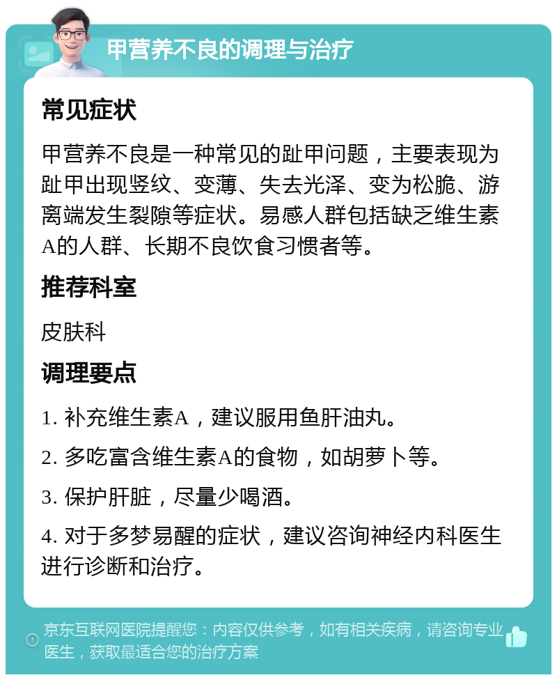 甲营养不良的调理与治疗 常见症状 甲营养不良是一种常见的趾甲问题，主要表现为趾甲出现竖纹、变薄、失去光泽、变为松脆、游离端发生裂隙等症状。易感人群包括缺乏维生素A的人群、长期不良饮食习惯者等。 推荐科室 皮肤科 调理要点 1. 补充维生素A，建议服用鱼肝油丸。 2. 多吃富含维生素A的食物，如胡萝卜等。 3. 保护肝脏，尽量少喝酒。 4. 对于多梦易醒的症状，建议咨询神经内科医生进行诊断和治疗。