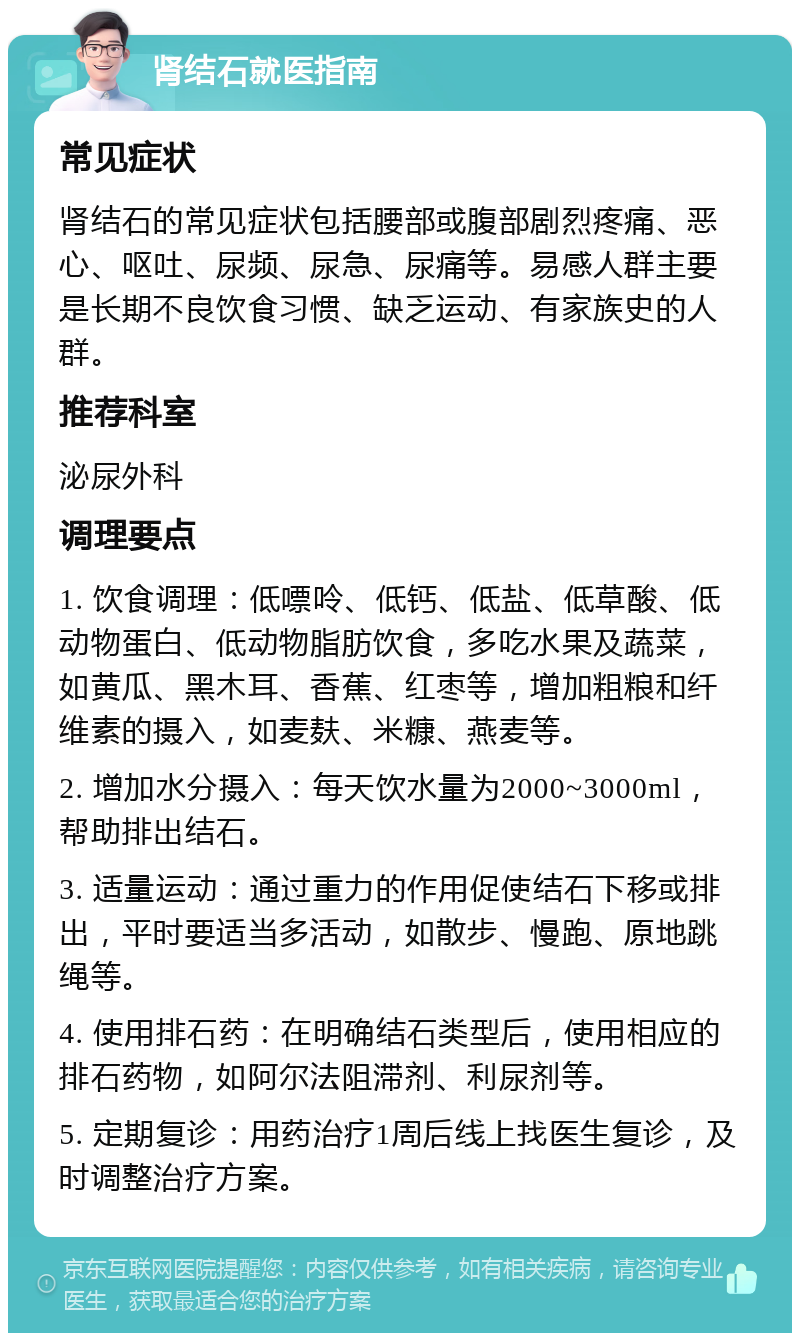 肾结石就医指南 常见症状 肾结石的常见症状包括腰部或腹部剧烈疼痛、恶心、呕吐、尿频、尿急、尿痛等。易感人群主要是长期不良饮食习惯、缺乏运动、有家族史的人群。 推荐科室 泌尿外科 调理要点 1. 饮食调理：低嘌呤、低钙、低盐、低草酸、低动物蛋白、低动物脂肪饮食，多吃水果及蔬菜，如黄瓜、黑木耳、香蕉、红枣等，增加粗粮和纤维素的摄入，如麦麸、米糠、燕麦等。 2. 增加水分摄入：每天饮水量为2000~3000ml，帮助排出结石。 3. 适量运动：通过重力的作用促使结石下移或排出，平时要适当多活动，如散步、慢跑、原地跳绳等。 4. 使用排石药：在明确结石类型后，使用相应的排石药物，如阿尔法阻滞剂、利尿剂等。 5. 定期复诊：用药治疗1周后线上找医生复诊，及时调整治疗方案。