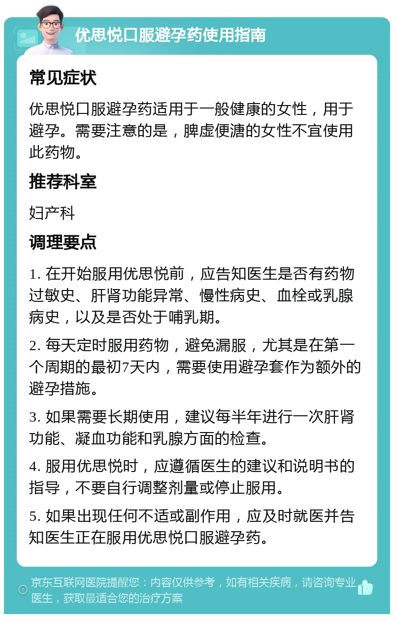 优思悦口服避孕药使用指南 常见症状 优思悦口服避孕药适用于一般健康的女性，用于避孕。需要注意的是，脾虚便溏的女性不宜使用此药物。 推荐科室 妇产科 调理要点 1. 在开始服用优思悦前，应告知医生是否有药物过敏史、肝肾功能异常、慢性病史、血栓或乳腺病史，以及是否处于哺乳期。 2. 每天定时服用药物，避免漏服，尤其是在第一个周期的最初7天内，需要使用避孕套作为额外的避孕措施。 3. 如果需要长期使用，建议每半年进行一次肝肾功能、凝血功能和乳腺方面的检查。 4. 服用优思悦时，应遵循医生的建议和说明书的指导，不要自行调整剂量或停止服用。 5. 如果出现任何不适或副作用，应及时就医并告知医生正在服用优思悦口服避孕药。