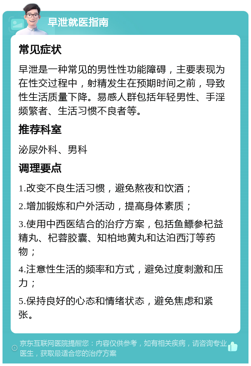 早泄就医指南 常见症状 早泄是一种常见的男性性功能障碍，主要表现为在性交过程中，射精发生在预期时间之前，导致性生活质量下降。易感人群包括年轻男性、手淫频繁者、生活习惯不良者等。 推荐科室 泌尿外科、男科 调理要点 1.改变不良生活习惯，避免熬夜和饮酒； 2.增加锻炼和户外活动，提高身体素质； 3.使用中西医结合的治疗方案，包括鱼鳔参杞益精丸、杞蓉胶囊、知柏地黄丸和达泊西汀等药物； 4.注意性生活的频率和方式，避免过度刺激和压力； 5.保持良好的心态和情绪状态，避免焦虑和紧张。