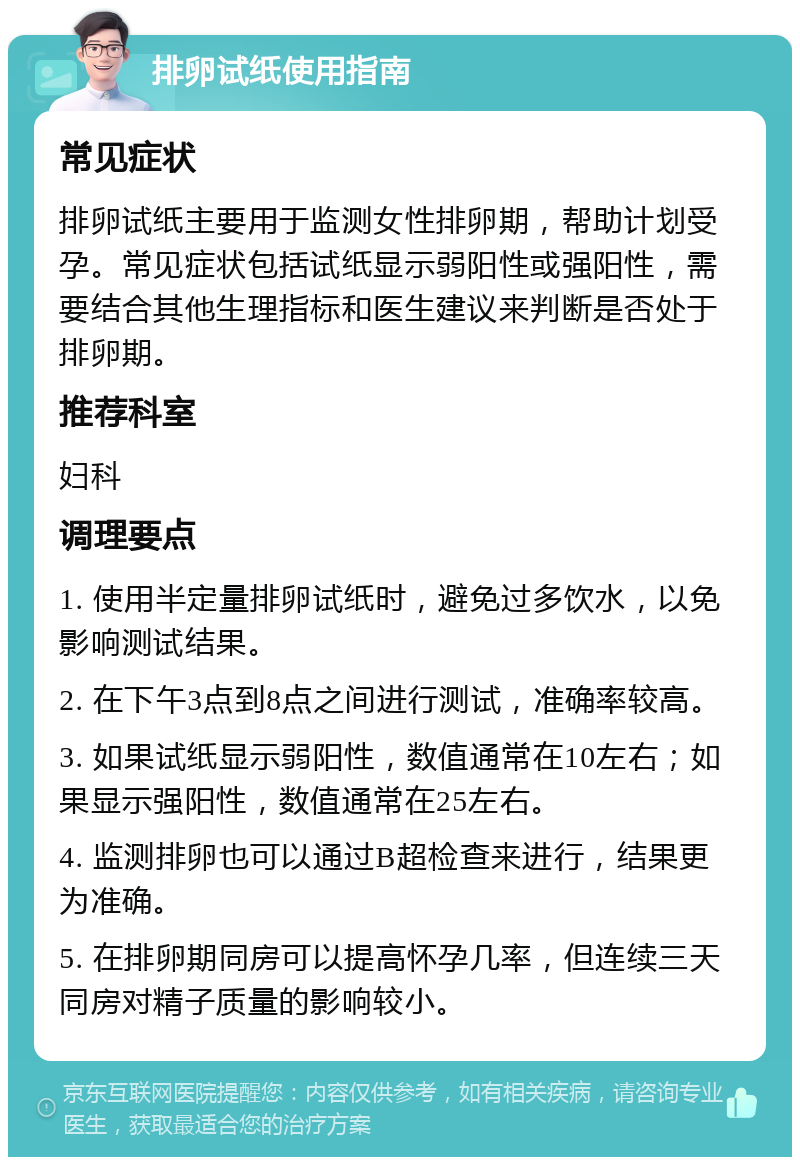 排卵试纸使用指南 常见症状 排卵试纸主要用于监测女性排卵期，帮助计划受孕。常见症状包括试纸显示弱阳性或强阳性，需要结合其他生理指标和医生建议来判断是否处于排卵期。 推荐科室 妇科 调理要点 1. 使用半定量排卵试纸时，避免过多饮水，以免影响测试结果。 2. 在下午3点到8点之间进行测试，准确率较高。 3. 如果试纸显示弱阳性，数值通常在10左右；如果显示强阳性，数值通常在25左右。 4. 监测排卵也可以通过B超检查来进行，结果更为准确。 5. 在排卵期同房可以提高怀孕几率，但连续三天同房对精子质量的影响较小。