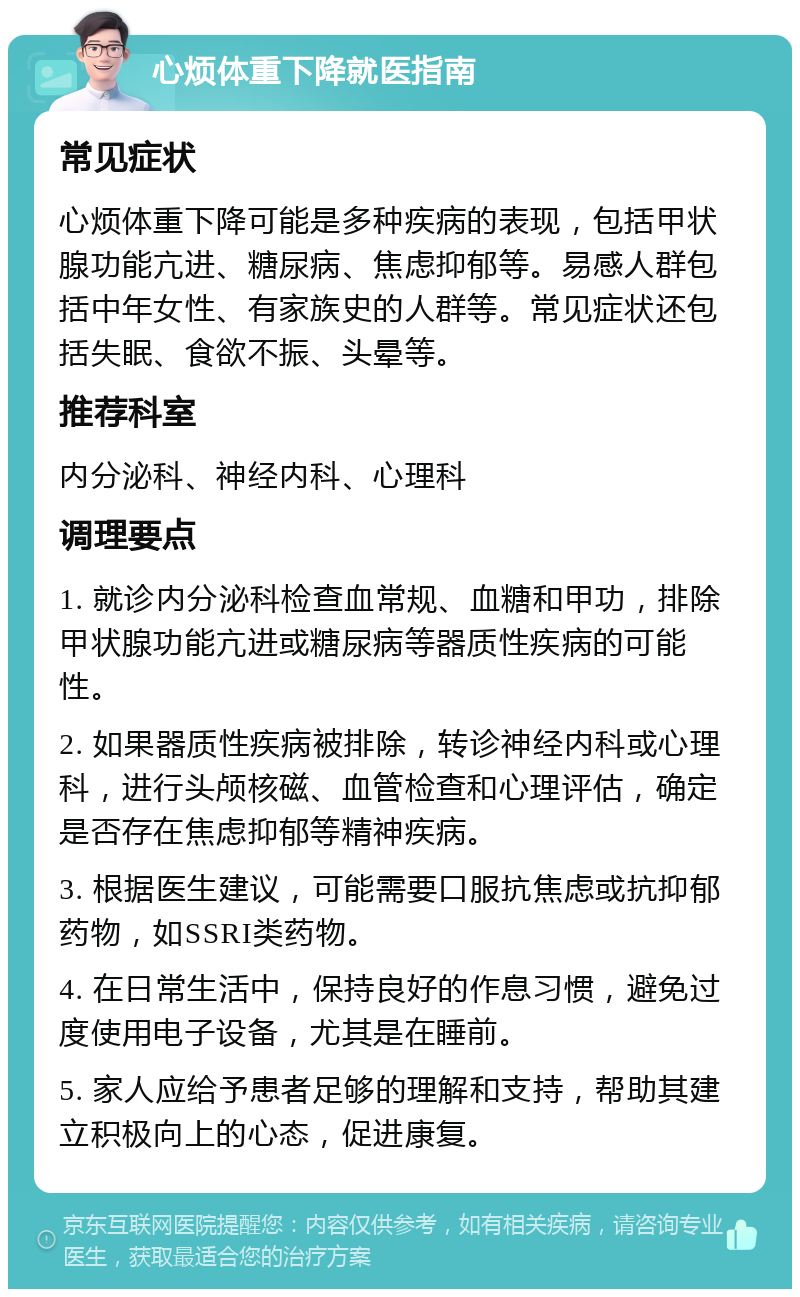 心烦体重下降就医指南 常见症状 心烦体重下降可能是多种疾病的表现，包括甲状腺功能亢进、糖尿病、焦虑抑郁等。易感人群包括中年女性、有家族史的人群等。常见症状还包括失眠、食欲不振、头晕等。 推荐科室 内分泌科、神经内科、心理科 调理要点 1. 就诊内分泌科检查血常规、血糖和甲功，排除甲状腺功能亢进或糖尿病等器质性疾病的可能性。 2. 如果器质性疾病被排除，转诊神经内科或心理科，进行头颅核磁、血管检查和心理评估，确定是否存在焦虑抑郁等精神疾病。 3. 根据医生建议，可能需要口服抗焦虑或抗抑郁药物，如SSRI类药物。 4. 在日常生活中，保持良好的作息习惯，避免过度使用电子设备，尤其是在睡前。 5. 家人应给予患者足够的理解和支持，帮助其建立积极向上的心态，促进康复。