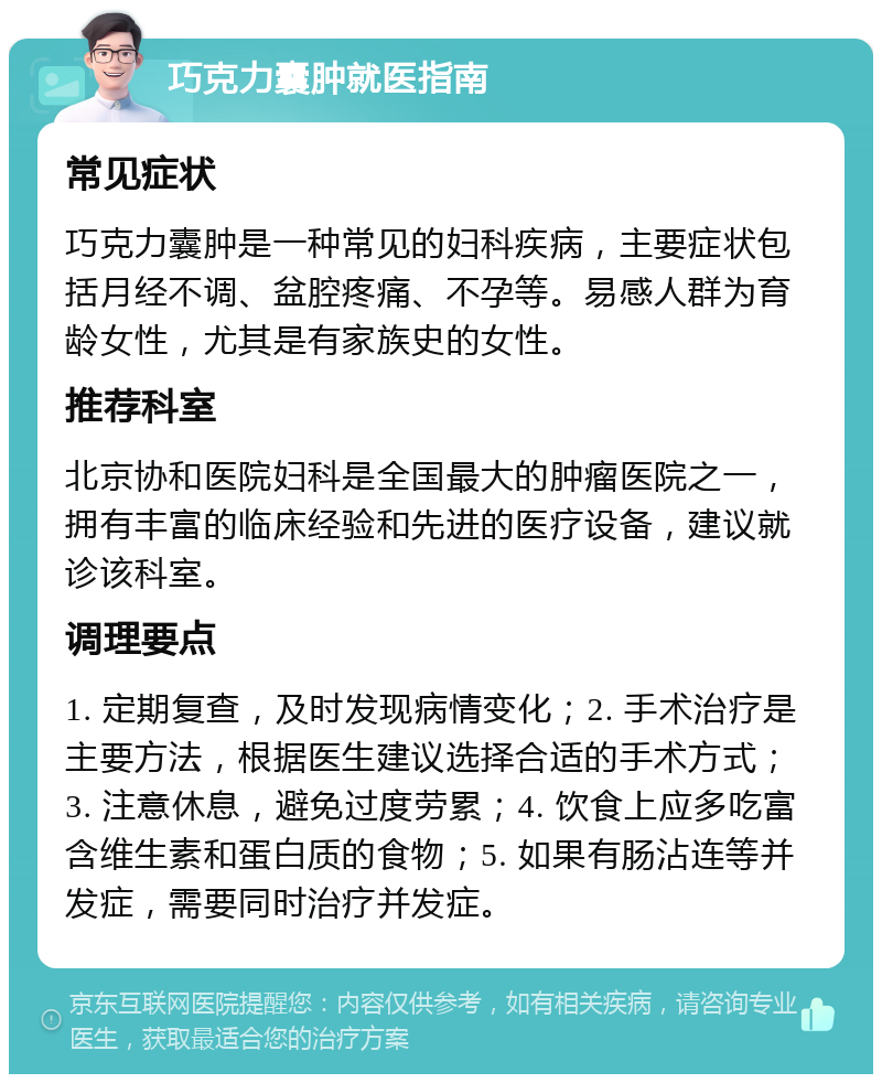 巧克力囊肿就医指南 常见症状 巧克力囊肿是一种常见的妇科疾病，主要症状包括月经不调、盆腔疼痛、不孕等。易感人群为育龄女性，尤其是有家族史的女性。 推荐科室 北京协和医院妇科是全国最大的肿瘤医院之一，拥有丰富的临床经验和先进的医疗设备，建议就诊该科室。 调理要点 1. 定期复查，及时发现病情变化；2. 手术治疗是主要方法，根据医生建议选择合适的手术方式；3. 注意休息，避免过度劳累；4. 饮食上应多吃富含维生素和蛋白质的食物；5. 如果有肠沾连等并发症，需要同时治疗并发症。