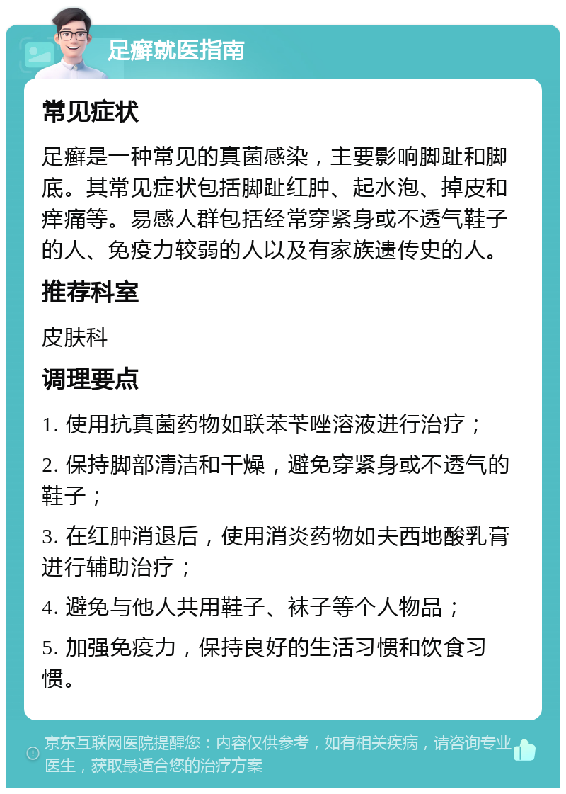 足癣就医指南 常见症状 足癣是一种常见的真菌感染，主要影响脚趾和脚底。其常见症状包括脚趾红肿、起水泡、掉皮和痒痛等。易感人群包括经常穿紧身或不透气鞋子的人、免疫力较弱的人以及有家族遗传史的人。 推荐科室 皮肤科 调理要点 1. 使用抗真菌药物如联苯苄唑溶液进行治疗； 2. 保持脚部清洁和干燥，避免穿紧身或不透气的鞋子； 3. 在红肿消退后，使用消炎药物如夫西地酸乳膏进行辅助治疗； 4. 避免与他人共用鞋子、袜子等个人物品； 5. 加强免疫力，保持良好的生活习惯和饮食习惯。