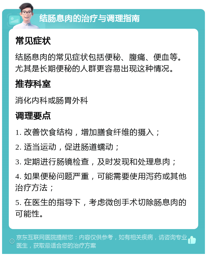 结肠息肉的治疗与调理指南 常见症状 结肠息肉的常见症状包括便秘、腹痛、便血等。尤其是长期便秘的人群更容易出现这种情况。 推荐科室 消化内科或肠胃外科 调理要点 1. 改善饮食结构，增加膳食纤维的摄入； 2. 适当运动，促进肠道蠕动； 3. 定期进行肠镜检查，及时发现和处理息肉； 4. 如果便秘问题严重，可能需要使用泻药或其他治疗方法； 5. 在医生的指导下，考虑微创手术切除肠息肉的可能性。