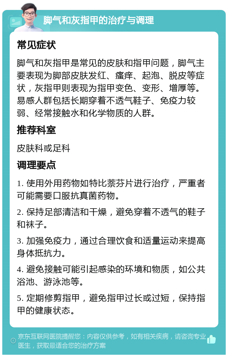 脚气和灰指甲的治疗与调理 常见症状 脚气和灰指甲是常见的皮肤和指甲问题，脚气主要表现为脚部皮肤发红、瘙痒、起泡、脱皮等症状，灰指甲则表现为指甲变色、变形、增厚等。易感人群包括长期穿着不透气鞋子、免疫力较弱、经常接触水和化学物质的人群。 推荐科室 皮肤科或足科 调理要点 1. 使用外用药物如特比萘芬片进行治疗，严重者可能需要口服抗真菌药物。 2. 保持足部清洁和干燥，避免穿着不透气的鞋子和袜子。 3. 加强免疫力，通过合理饮食和适量运动来提高身体抵抗力。 4. 避免接触可能引起感染的环境和物质，如公共浴池、游泳池等。 5. 定期修剪指甲，避免指甲过长或过短，保持指甲的健康状态。