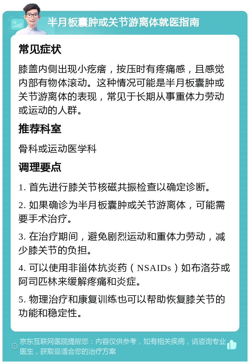 半月板囊肿或关节游离体就医指南 常见症状 膝盖内侧出现小疙瘩，按压时有疼痛感，且感觉内部有物体滚动。这种情况可能是半月板囊肿或关节游离体的表现，常见于长期从事重体力劳动或运动的人群。 推荐科室 骨科或运动医学科 调理要点 1. 首先进行膝关节核磁共振检查以确定诊断。 2. 如果确诊为半月板囊肿或关节游离体，可能需要手术治疗。 3. 在治疗期间，避免剧烈运动和重体力劳动，减少膝关节的负担。 4. 可以使用非甾体抗炎药（NSAIDs）如布洛芬或阿司匹林来缓解疼痛和炎症。 5. 物理治疗和康复训练也可以帮助恢复膝关节的功能和稳定性。