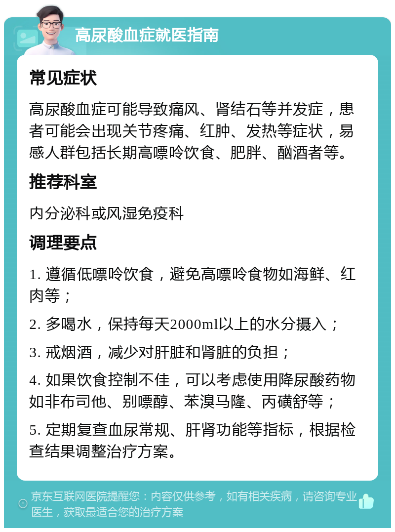 高尿酸血症就医指南 常见症状 高尿酸血症可能导致痛风、肾结石等并发症，患者可能会出现关节疼痛、红肿、发热等症状，易感人群包括长期高嘌呤饮食、肥胖、酗酒者等。 推荐科室 内分泌科或风湿免疫科 调理要点 1. 遵循低嘌呤饮食，避免高嘌呤食物如海鲜、红肉等； 2. 多喝水，保持每天2000ml以上的水分摄入； 3. 戒烟酒，减少对肝脏和肾脏的负担； 4. 如果饮食控制不佳，可以考虑使用降尿酸药物如非布司他、别嘌醇、苯溴马隆、丙磺舒等； 5. 定期复查血尿常规、肝肾功能等指标，根据检查结果调整治疗方案。