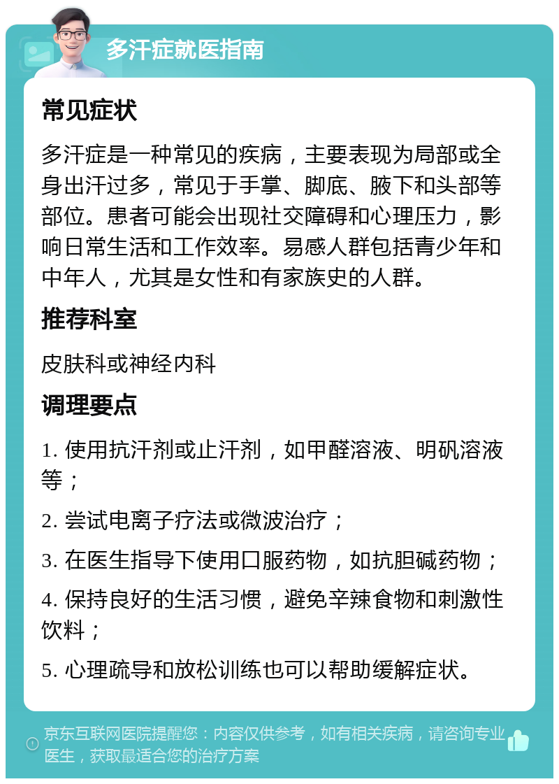 多汗症就医指南 常见症状 多汗症是一种常见的疾病，主要表现为局部或全身出汗过多，常见于手掌、脚底、腋下和头部等部位。患者可能会出现社交障碍和心理压力，影响日常生活和工作效率。易感人群包括青少年和中年人，尤其是女性和有家族史的人群。 推荐科室 皮肤科或神经内科 调理要点 1. 使用抗汗剂或止汗剂，如甲醛溶液、明矾溶液等； 2. 尝试电离子疗法或微波治疗； 3. 在医生指导下使用口服药物，如抗胆碱药物； 4. 保持良好的生活习惯，避免辛辣食物和刺激性饮料； 5. 心理疏导和放松训练也可以帮助缓解症状。