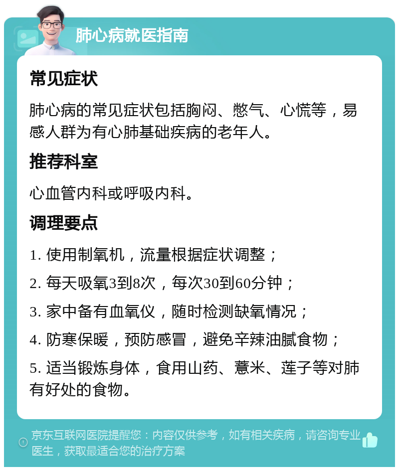 肺心病就医指南 常见症状 肺心病的常见症状包括胸闷、憋气、心慌等，易感人群为有心肺基础疾病的老年人。 推荐科室 心血管内科或呼吸内科。 调理要点 1. 使用制氧机，流量根据症状调整； 2. 每天吸氧3到8次，每次30到60分钟； 3. 家中备有血氧仪，随时检测缺氧情况； 4. 防寒保暖，预防感冒，避免辛辣油腻食物； 5. 适当锻炼身体，食用山药、薏米、莲子等对肺有好处的食物。