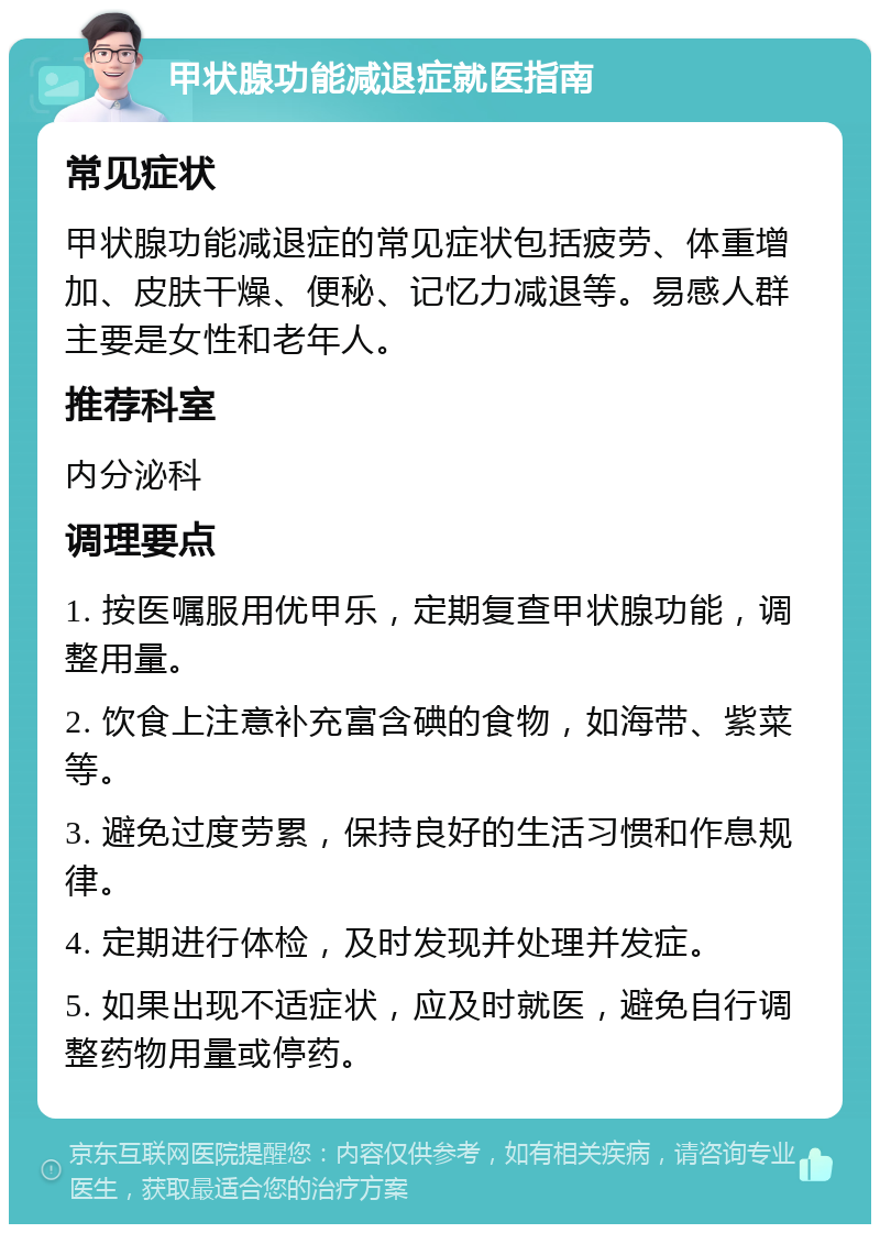 甲状腺功能减退症就医指南 常见症状 甲状腺功能减退症的常见症状包括疲劳、体重增加、皮肤干燥、便秘、记忆力减退等。易感人群主要是女性和老年人。 推荐科室 内分泌科 调理要点 1. 按医嘱服用优甲乐，定期复查甲状腺功能，调整用量。 2. 饮食上注意补充富含碘的食物，如海带、紫菜等。 3. 避免过度劳累，保持良好的生活习惯和作息规律。 4. 定期进行体检，及时发现并处理并发症。 5. 如果出现不适症状，应及时就医，避免自行调整药物用量或停药。