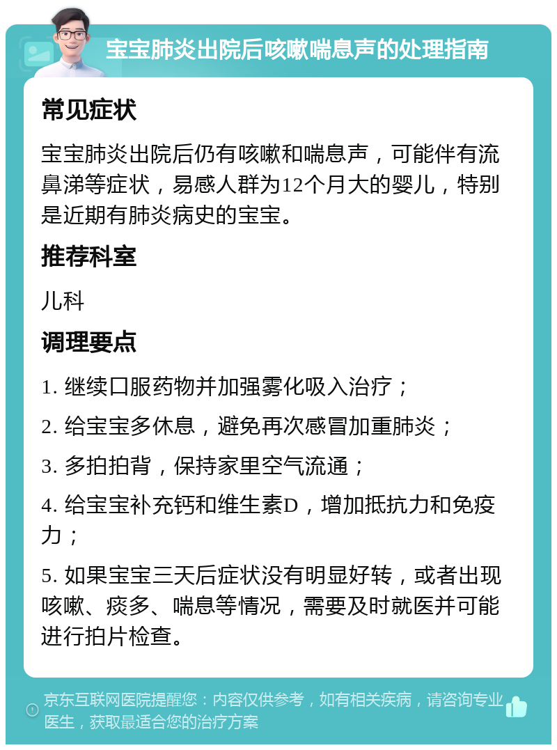 宝宝肺炎出院后咳嗽喘息声的处理指南 常见症状 宝宝肺炎出院后仍有咳嗽和喘息声，可能伴有流鼻涕等症状，易感人群为12个月大的婴儿，特别是近期有肺炎病史的宝宝。 推荐科室 儿科 调理要点 1. 继续口服药物并加强雾化吸入治疗； 2. 给宝宝多休息，避免再次感冒加重肺炎； 3. 多拍拍背，保持家里空气流通； 4. 给宝宝补充钙和维生素D，增加抵抗力和免疫力； 5. 如果宝宝三天后症状没有明显好转，或者出现咳嗽、痰多、喘息等情况，需要及时就医并可能进行拍片检查。