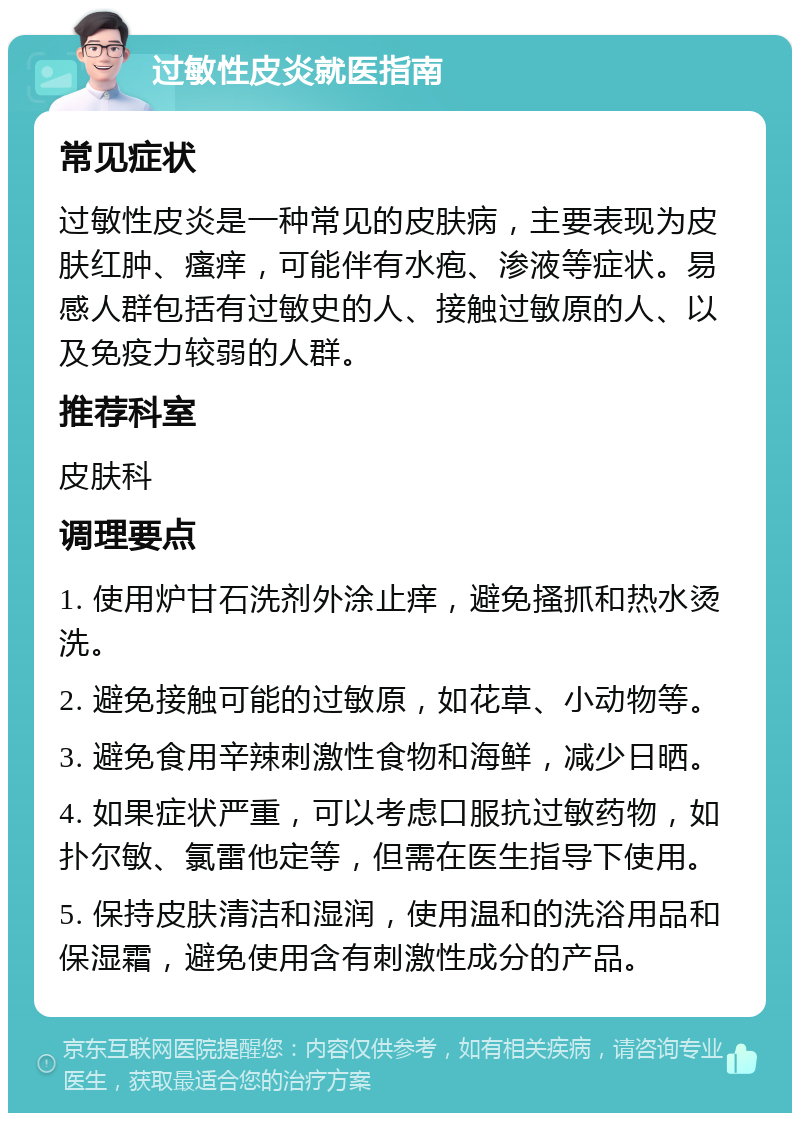 过敏性皮炎就医指南 常见症状 过敏性皮炎是一种常见的皮肤病，主要表现为皮肤红肿、瘙痒，可能伴有水疱、渗液等症状。易感人群包括有过敏史的人、接触过敏原的人、以及免疫力较弱的人群。 推荐科室 皮肤科 调理要点 1. 使用炉甘石洗剂外涂止痒，避免搔抓和热水烫洗。 2. 避免接触可能的过敏原，如花草、小动物等。 3. 避免食用辛辣刺激性食物和海鲜，减少日晒。 4. 如果症状严重，可以考虑口服抗过敏药物，如扑尔敏、氯雷他定等，但需在医生指导下使用。 5. 保持皮肤清洁和湿润，使用温和的洗浴用品和保湿霜，避免使用含有刺激性成分的产品。