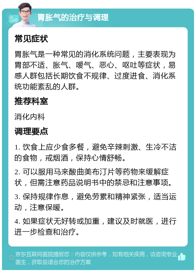 胃胀气的治疗与调理 常见症状 胃胀气是一种常见的消化系统问题，主要表现为胃部不适、胀气、嗳气、恶心、呕吐等症状，易感人群包括长期饮食不规律、过度进食、消化系统功能紊乱的人群。 推荐科室 消化内科 调理要点 1. 饮食上应少食多餐，避免辛辣刺激、生冷不洁的食物，戒烟酒，保持心情舒畅。 2. 可以服用马来酸曲美布汀片等药物来缓解症状，但需注意药品说明书中的禁忌和注意事项。 3. 保持规律作息，避免劳累和精神紧张，适当运动，注意保暖。 4. 如果症状无好转或加重，建议及时就医，进行进一步检查和治疗。