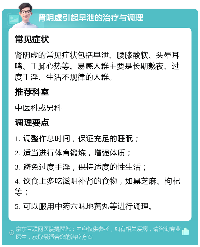 肾阴虚引起早泄的治疗与调理 常见症状 肾阴虚的常见症状包括早泄、腰膝酸软、头晕耳鸣、手脚心热等。易感人群主要是长期熬夜、过度手淫、生活不规律的人群。 推荐科室 中医科或男科 调理要点 1. 调整作息时间，保证充足的睡眠； 2. 适当进行体育锻炼，增强体质； 3. 避免过度手淫，保持适度的性生活； 4. 饮食上多吃滋阴补肾的食物，如黑芝麻、枸杞等； 5. 可以服用中药六味地黄丸等进行调理。