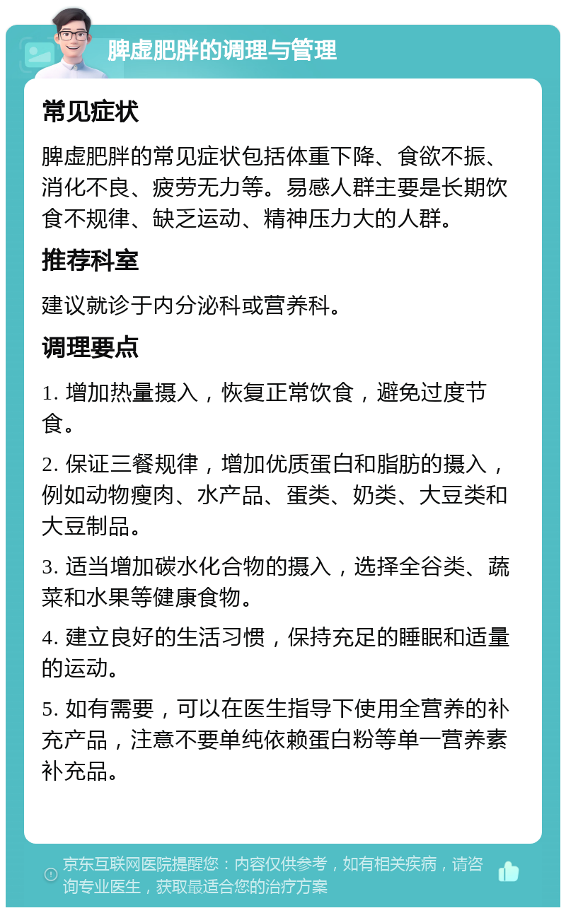 脾虚肥胖的调理与管理 常见症状 脾虚肥胖的常见症状包括体重下降、食欲不振、消化不良、疲劳无力等。易感人群主要是长期饮食不规律、缺乏运动、精神压力大的人群。 推荐科室 建议就诊于内分泌科或营养科。 调理要点 1. 增加热量摄入，恢复正常饮食，避免过度节食。 2. 保证三餐规律，增加优质蛋白和脂肪的摄入，例如动物瘦肉、水产品、蛋类、奶类、大豆类和大豆制品。 3. 适当增加碳水化合物的摄入，选择全谷类、蔬菜和水果等健康食物。 4. 建立良好的生活习惯，保持充足的睡眠和适量的运动。 5. 如有需要，可以在医生指导下使用全营养的补充产品，注意不要单纯依赖蛋白粉等单一营养素补充品。