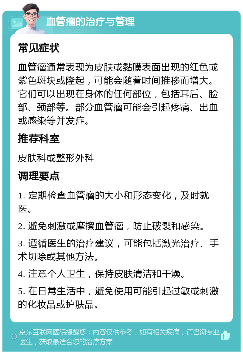 血管瘤的治疗与管理 常见症状 血管瘤通常表现为皮肤或黏膜表面出现的红色或紫色斑块或隆起，可能会随着时间推移而增大。它们可以出现在身体的任何部位，包括耳后、脸部、颈部等。部分血管瘤可能会引起疼痛、出血或感染等并发症。 推荐科室 皮肤科或整形外科 调理要点 1. 定期检查血管瘤的大小和形态变化，及时就医。 2. 避免刺激或摩擦血管瘤，防止破裂和感染。 3. 遵循医生的治疗建议，可能包括激光治疗、手术切除或其他方法。 4. 注意个人卫生，保持皮肤清洁和干燥。 5. 在日常生活中，避免使用可能引起过敏或刺激的化妆品或护肤品。