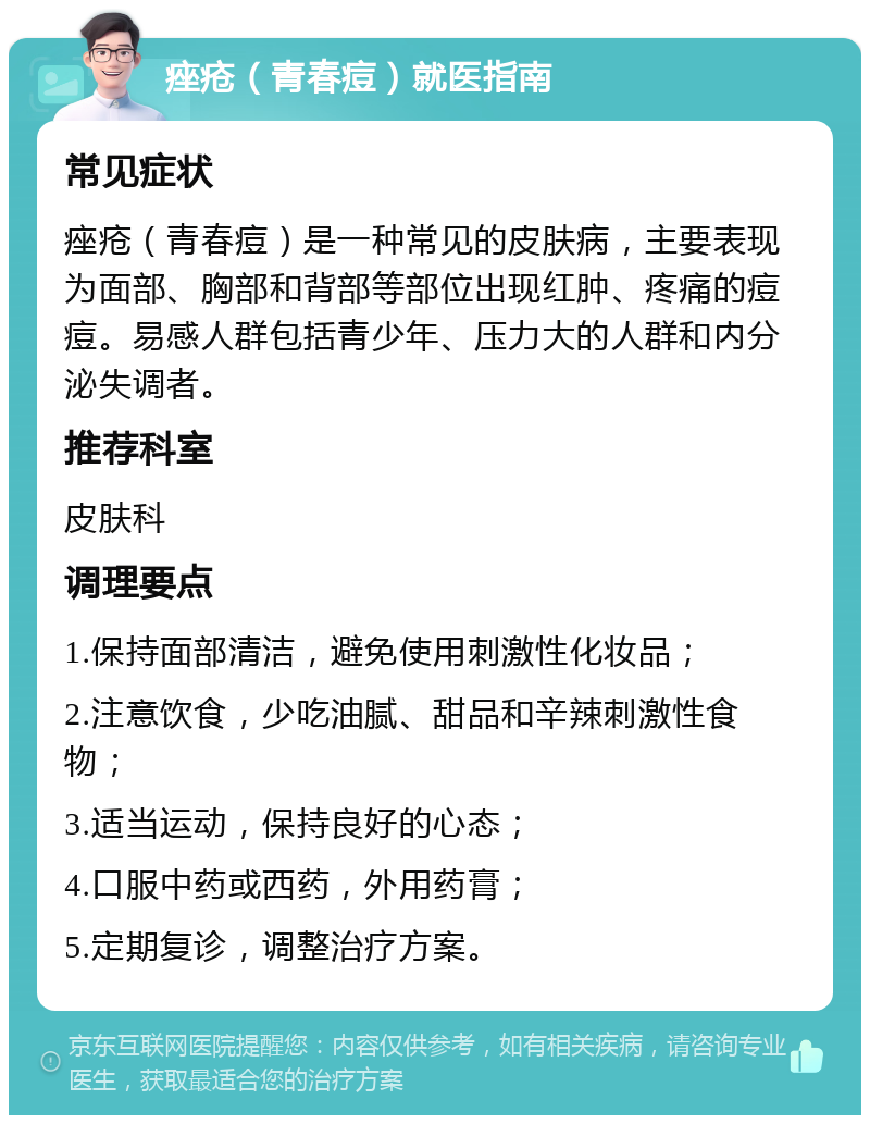 痤疮（青春痘）就医指南 常见症状 痤疮（青春痘）是一种常见的皮肤病，主要表现为面部、胸部和背部等部位出现红肿、疼痛的痘痘。易感人群包括青少年、压力大的人群和内分泌失调者。 推荐科室 皮肤科 调理要点 1.保持面部清洁，避免使用刺激性化妆品； 2.注意饮食，少吃油腻、甜品和辛辣刺激性食物； 3.适当运动，保持良好的心态； 4.口服中药或西药，外用药膏； 5.定期复诊，调整治疗方案。