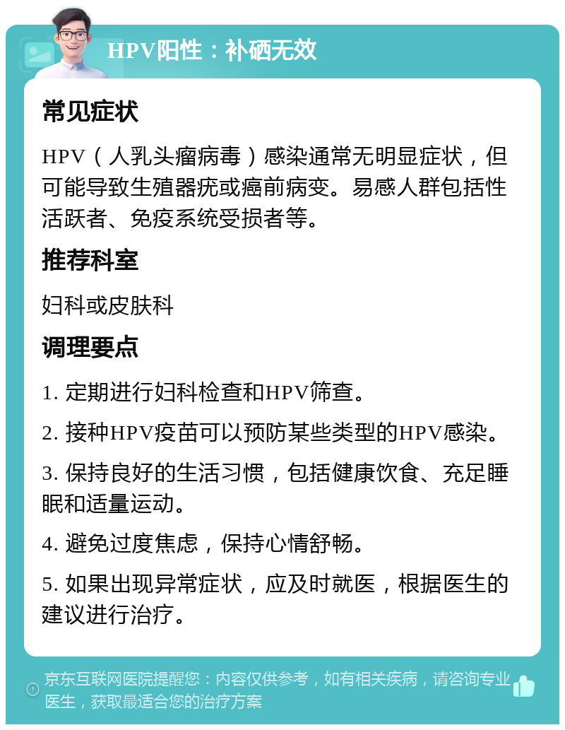 HPV阳性：补硒无效 常见症状 HPV（人乳头瘤病毒）感染通常无明显症状，但可能导致生殖器疣或癌前病变。易感人群包括性活跃者、免疫系统受损者等。 推荐科室 妇科或皮肤科 调理要点 1. 定期进行妇科检查和HPV筛查。 2. 接种HPV疫苗可以预防某些类型的HPV感染。 3. 保持良好的生活习惯，包括健康饮食、充足睡眠和适量运动。 4. 避免过度焦虑，保持心情舒畅。 5. 如果出现异常症状，应及时就医，根据医生的建议进行治疗。