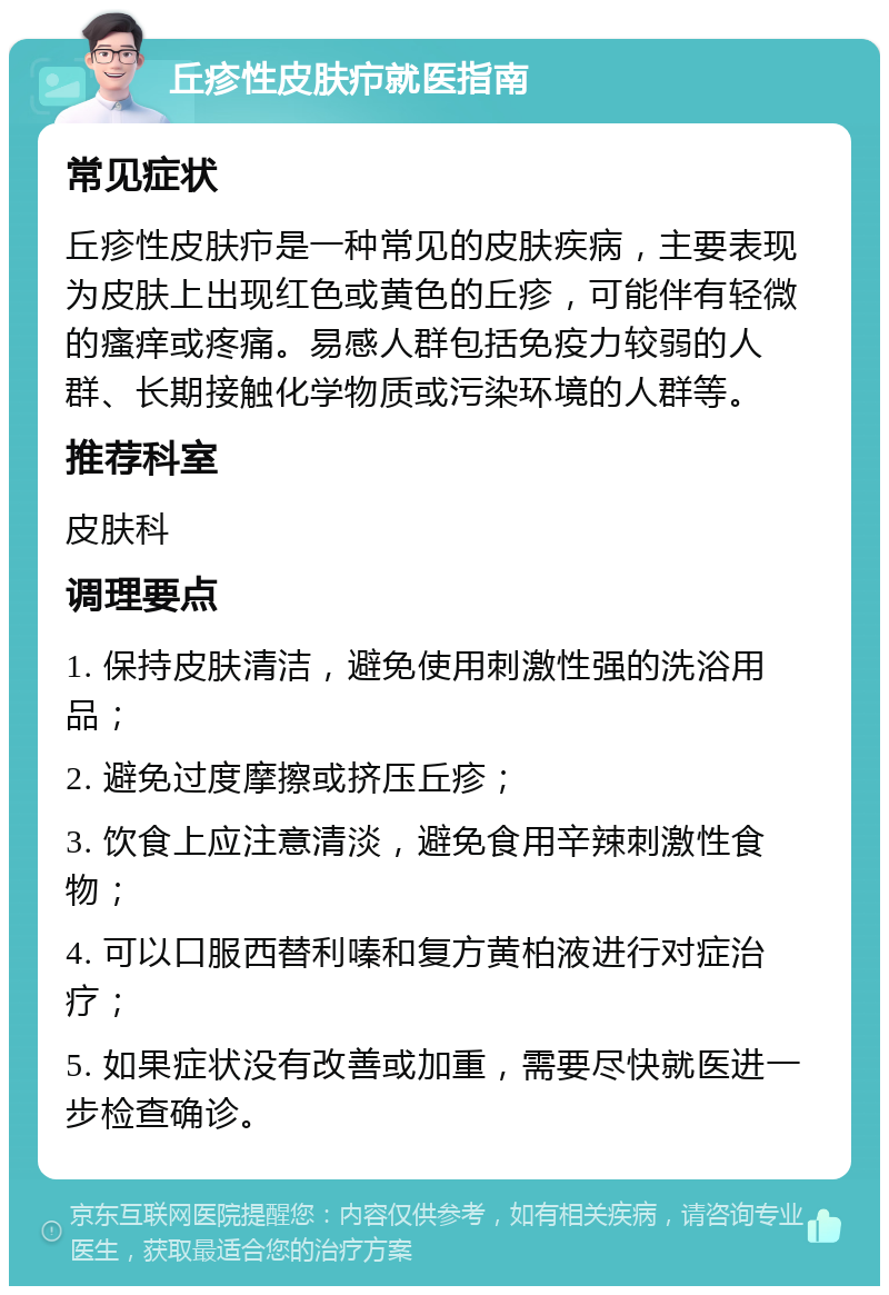 丘疹性皮肤疖就医指南 常见症状 丘疹性皮肤疖是一种常见的皮肤疾病，主要表现为皮肤上出现红色或黄色的丘疹，可能伴有轻微的瘙痒或疼痛。易感人群包括免疫力较弱的人群、长期接触化学物质或污染环境的人群等。 推荐科室 皮肤科 调理要点 1. 保持皮肤清洁，避免使用刺激性强的洗浴用品； 2. 避免过度摩擦或挤压丘疹； 3. 饮食上应注意清淡，避免食用辛辣刺激性食物； 4. 可以口服西替利嗪和复方黄柏液进行对症治疗； 5. 如果症状没有改善或加重，需要尽快就医进一步检查确诊。