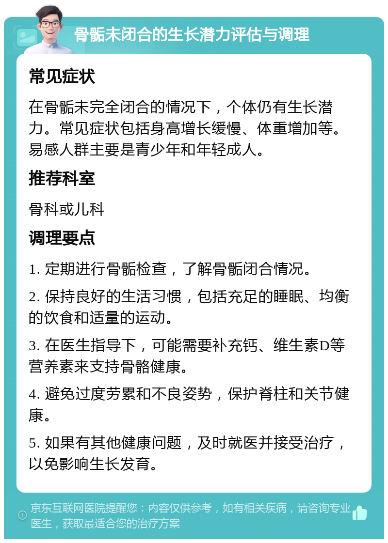 骨骺未闭合的生长潜力评估与调理 常见症状 在骨骺未完全闭合的情况下，个体仍有生长潜力。常见症状包括身高增长缓慢、体重增加等。易感人群主要是青少年和年轻成人。 推荐科室 骨科或儿科 调理要点 1. 定期进行骨骺检查，了解骨骺闭合情况。 2. 保持良好的生活习惯，包括充足的睡眠、均衡的饮食和适量的运动。 3. 在医生指导下，可能需要补充钙、维生素D等营养素来支持骨骼健康。 4. 避免过度劳累和不良姿势，保护脊柱和关节健康。 5. 如果有其他健康问题，及时就医并接受治疗，以免影响生长发育。