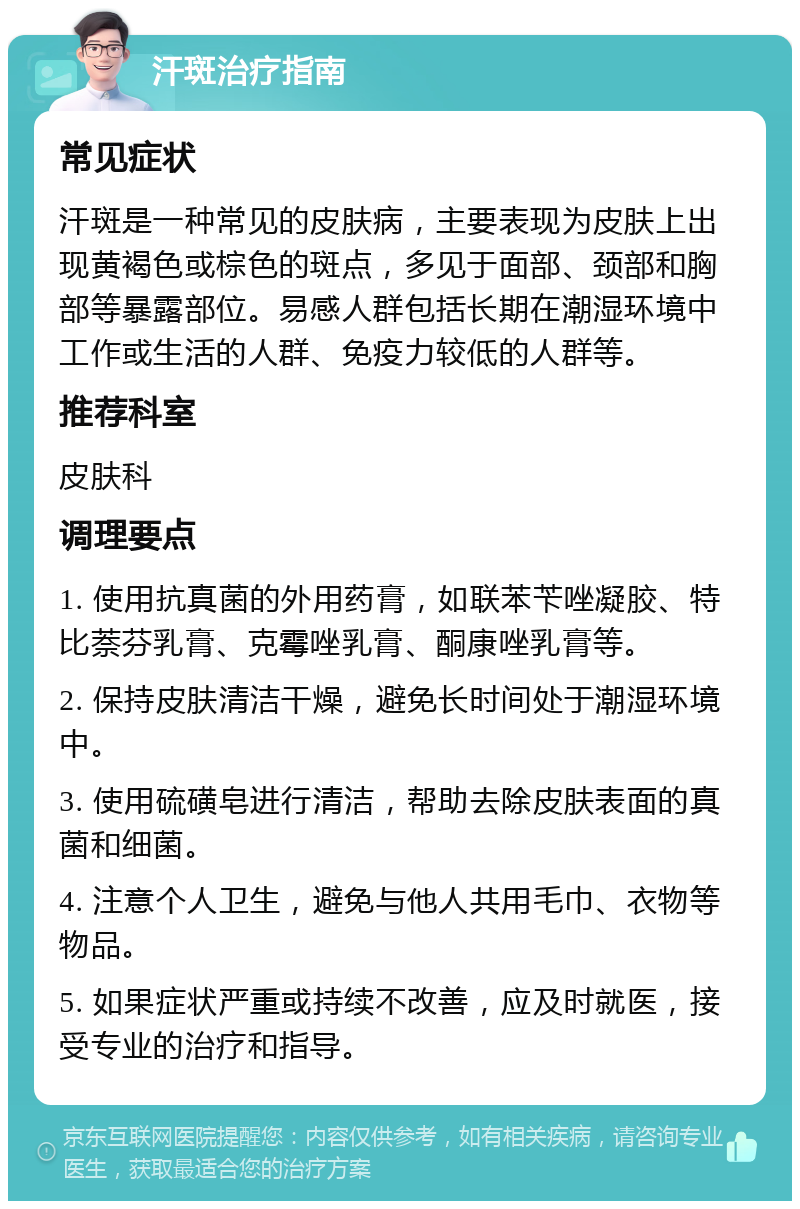 汗斑治疗指南 常见症状 汗斑是一种常见的皮肤病，主要表现为皮肤上出现黄褐色或棕色的斑点，多见于面部、颈部和胸部等暴露部位。易感人群包括长期在潮湿环境中工作或生活的人群、免疫力较低的人群等。 推荐科室 皮肤科 调理要点 1. 使用抗真菌的外用药膏，如联苯苄唑凝胶、特比萘芬乳膏、克霉唑乳膏、酮康唑乳膏等。 2. 保持皮肤清洁干燥，避免长时间处于潮湿环境中。 3. 使用硫磺皂进行清洁，帮助去除皮肤表面的真菌和细菌。 4. 注意个人卫生，避免与他人共用毛巾、衣物等物品。 5. 如果症状严重或持续不改善，应及时就医，接受专业的治疗和指导。