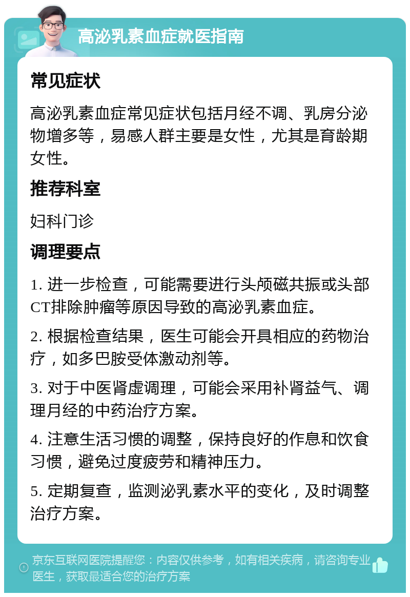 高泌乳素血症就医指南 常见症状 高泌乳素血症常见症状包括月经不调、乳房分泌物增多等，易感人群主要是女性，尤其是育龄期女性。 推荐科室 妇科门诊 调理要点 1. 进一步检查，可能需要进行头颅磁共振或头部CT排除肿瘤等原因导致的高泌乳素血症。 2. 根据检查结果，医生可能会开具相应的药物治疗，如多巴胺受体激动剂等。 3. 对于中医肾虚调理，可能会采用补肾益气、调理月经的中药治疗方案。 4. 注意生活习惯的调整，保持良好的作息和饮食习惯，避免过度疲劳和精神压力。 5. 定期复查，监测泌乳素水平的变化，及时调整治疗方案。