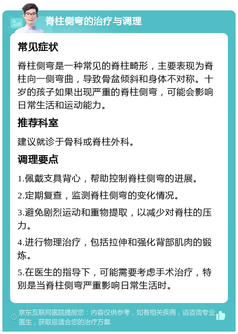 脊柱侧弯的治疗与调理 常见症状 脊柱侧弯是一种常见的脊柱畸形，主要表现为脊柱向一侧弯曲，导致骨盆倾斜和身体不对称。十岁的孩子如果出现严重的脊柱侧弯，可能会影响日常生活和运动能力。 推荐科室 建议就诊于骨科或脊柱外科。 调理要点 1.佩戴支具背心，帮助控制脊柱侧弯的进展。 2.定期复查，监测脊柱侧弯的变化情况。 3.避免剧烈运动和重物提取，以减少对脊柱的压力。 4.进行物理治疗，包括拉伸和强化背部肌肉的锻炼。 5.在医生的指导下，可能需要考虑手术治疗，特别是当脊柱侧弯严重影响日常生活时。